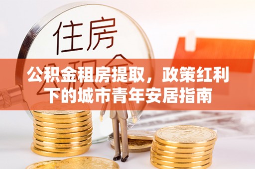 无棣公积金租房提取，政策红利下的城市青年安居指南