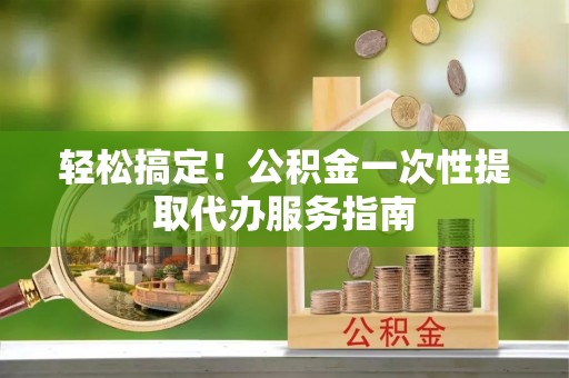 无棣轻松搞定！公积金一次性提取代办服务指南