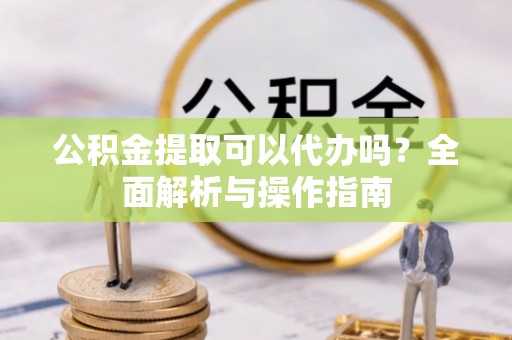 无棣公积金提取可以代办吗？全面解析与操作指南
